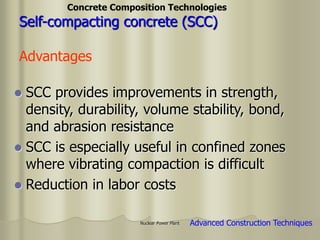 Nuclear Power Plant
 SCC provides improvements in strength,
density, durability, volume stability, bond,
and abrasion resistance
 SCC is especially useful in confined zones
where vibrating compaction is difficult
 Reduction in labor costs
Self-compacting concrete (SCC)
Advantages
Concrete Composition Technologies
Advanced Construction Techniques
 