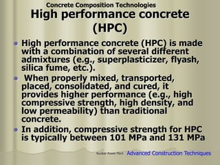 Nuclear Power Plant
High performance concrete
(HPC)
 High performance concrete (HPC) is made
with a combination of several different
admixtures (e.g., superplasticizer, flyash,
silica fume, etc.).
 When properly mixed, transported,
placed, consolidated, and cured, it
provides higher performance (e.g., high
compressive strength, high density, and
low permeability) than traditional
concrete.
 In addition, compressive strength for HPC
is typically between 101 MPa and 131 MPa
Concrete Composition Technologies
Advanced Construction Techniques
 