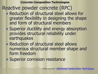 Nuclear Power Plant
 Reduction of structural steel allows for
greater flexibility in designing the shape
and form of structural members
 Superior ductility and energy absorption
provides structural reliability under
earthquakes
 Reduction of structural steel allows
numerous structural member shape and
form freedom
 Superior corrosion resistance
Advanced Construction Techniques
Concrete Composition Technologies
Reactive powder concrete (RPC)
 