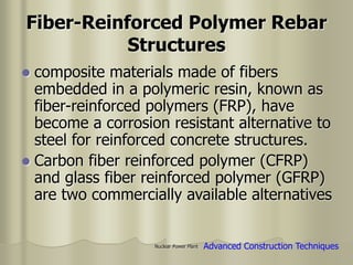 Nuclear Power Plant
Fiber-Reinforced Polymer Rebar
Structures
 composite materials made of fibers
embedded in a polymeric resin, known as
fiber-reinforced polymers (FRP), have
become a corrosion resistant alternative to
steel for reinforced concrete structures.
 Carbon fiber reinforced polymer (CFRP)
and glass fiber reinforced polymer (GFRP)
are two commercially available alternatives
Advanced Construction Techniques
 