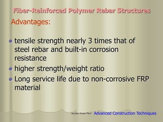 Nuclear Power Plant
 tensile strength nearly 3 times that of
steel rebar and built-in corrosion
resistance
 higher strength/weight ratio
 Long service life due to non-corrosive FRP
material
Fiber-Reinforced Polymer Rebar Structures
Advanced Construction Techniques
Advantages:
 