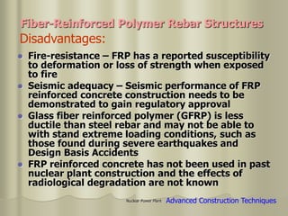 Nuclear Power Plant
 Fire-resistance – FRP has a reported susceptibility
to deformation or loss of strength when exposed
to fire
 Seismic adequacy – Seismic performance of FRP
reinforced concrete construction needs to be
demonstrated to gain regulatory approval
 Glass fiber reinforced polymer (GFRP) is less
ductile than steel rebar and may not be able to
with stand extreme loading conditions, such as
those found during severe earthquakes and
Design Basis Accidents
 FRP reinforced concrete has not been used in past
nuclear plant construction and the effects of
radiological degradation are not known
Disadvantages:
Fiber-Reinforced Polymer Rebar Structures
Advanced Construction Techniques
 