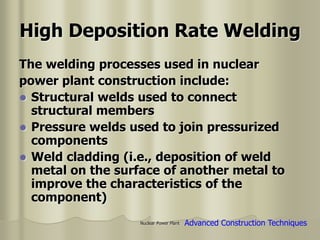 Nuclear Power Plant
High Deposition Rate Welding
The welding processes used in nuclear
power plant construction include:
 Structural welds used to connect
structural members
 Pressure welds used to join pressurized
components
 Weld cladding (i.e., deposition of weld
metal on the surface of another metal to
improve the characteristics of the
component)
Advanced Construction Techniques
 
