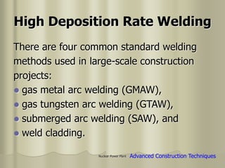 Nuclear Power Plant
There are four common standard welding
methods used in large-scale construction
projects:
 gas metal arc welding (GMAW),
 gas tungsten arc welding (GTAW),
 submerged arc welding (SAW), and
 weld cladding.
High Deposition Rate Welding
Advanced Construction Techniques
 