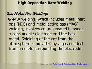 Nuclear Power Plant
GMAW welding, which includes metal inert
gas (MIG) and metal active gas (MAG)
welding, involves an arc created between
a consumable electrode and the base
metal. Shielding of the arc from the
atmosphere is provided by a gas emitted
from a nozzle surrounding the electrode
High Deposition Rate Welding
Advanced Construction Techniques
Gas Metal Arc Welding:
 