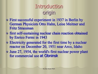 Nuclear Power Plant
Introduction
origin
 First successful experiment in 1937 in Berlin by
German Physicists Otto Hahn, Leise Meitner and
Fritz Strassman
 first self-sustaining nuclear chain reaction obtained
by Enrico Fermi in 1943
 Electricity generated for the first time by a nuclear
reactor on December 20, 1951 near Arco, Idaho
 June 27, 1954, the world's first nuclear power plant
for commercial use at Obninsk
 