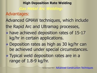 Nuclear Power Plant
Advanced GMAW techniques, which include
the Rapid Arc and Ultramag processes,
 have achieved deposition rates of 15-17
kg/hr in certain applications.
 Deposition rates as high as 30 kg/hr can
be achieved under special circumstances.
 Typical weld deposition rates are in a
range of 1.8-9 kg/hr.
Gas Metal Arc Welding:
High Deposition Rate Welding
Advantages:
Advanced Construction Techniques
 