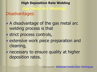 Nuclear Power Plant
 A disadvantage of the gas metal arc
welding process is that
 strict process controls,
 extensive work piece preparation and
cleaning,
 necessary to ensure quality at higher
deposition rates.
Gas Metal Arc Welding:
High Deposition Rate Welding
Advanced Construction Techniques
Disadvantages:
 