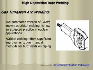 Nuclear Power Plant
•An automated version of GTAW,
known as orbital welding, is now
an accepted practice in nuclear
applications
•Orbital welding offers significant
improvements over manual
methods for butt welds on piping
Gas Tungsten Arc Welding:
High Deposition Rate Welding
Advanced Construction Techniques
 