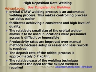 Nuclear Power Plant
 orbital GTAW welding process is an automated
welding process. This makes controlling process
variables easier
 facilitates achieving a consistent and high level of
quality.
 The relatively small size of the orbital welder
allows it to be used in locations were personnel
access is difficult or impossible
 Productivity rates are improved over manual
methods because setup is easier and less rework
is required.
 The deposit rate of the orbital process is
approximately 0.7 kg/hr.
 The relative ease of the welding technique
eliminates the need for the skilled welders
required
Gas Tungsten Arc Welding:
High Deposition Rate Welding
Advanced Construction Techniques
Advantages:
 