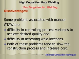 Nuclear Power Plant
Some problems associated with manual
GTAW are
 difficulty in controlling process variables to
achieve desired quality and
 difficulty in accessing weld locations.
 Both of these problems tend to slow the
construction process and increase cost.
High Deposition Rate Welding
Gas Tungsten Arc Welding:
Disadvantages:
Advanced Construction Techniques
 