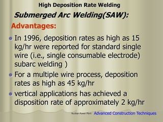 Nuclear Power Plant
 In 1996, deposition rates as high as 15
kg/hr were reported for standard single
wire (i.e., single consumable electrode)
subarc welding )
 For a multiple wire process, deposition
rates as high as 45 kg/hr
 vertical applications has achieved a
disposition rate of approximately 2 kg/hr
Submerged Arc Welding(SAW):
High Deposition Rate Welding
Advantages:
Advanced Construction Techniques
 