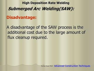 Nuclear Power Plant
A disadvantage of the SAW process is the
additional cost due to the large amount of
flux cleanup required.
Advanced Construction Techniques
Disadvantage:
Submerged Arc Welding(SAW):
High Deposition Rate Welding
 