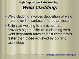 Nuclear Power Plant
Weld Cladding:
 Weld cladding involves deposition of weld
metal over the surface of another metal.
 Strip clad welding is a process that
provides high quality weld cladding with
weld deposition rates at least three times
faster than those achieved by current
technology
High Deposition Rate Welding
Advanced Construction Techniques
 