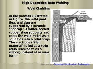 Nuclear Power Plant
In the process illustrated
in Figure, the weld pool,
flux, and slag are
supported by a ceramic
"hot top." A water-cooled
copper shoe supports and
cools the weld metal as it
solidifies into a solid strip.
The electrode (filler
material) is fed as a strip
(also referred to as a
ribbon) instead of as wire
form.
Weld Cladding
High Deposition Rate Welding
Advanced Construction Techniques
 