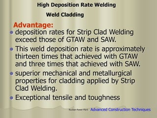 Nuclear Power Plant
 deposition rates for Strip Clad Welding
exceed those of GTAW and SAW.
 This weld deposition rate is approximately
thirteen times that achieved with GTAW
and three times that achieved with SAW.
 superior mechanical and metallurgical
properties for cladding applied by Strip
Clad Welding.
 Exceptional tensile and toughness
Weld Cladding
Advantage:
Advanced Construction Techniques
High Deposition Rate Welding
 