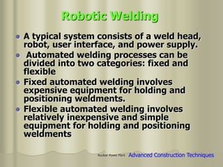 Nuclear Power Plant
Robotic Welding
 A typical system consists of a weld head,
robot, user interface, and power supply.
 Automated welding processes can be
divided into two categories: fixed and
flexible
 Fixed automated welding involves
expensive equipment for holding and
positioning weldments.
 Flexible automated welding involves
relatively inexpensive and simple
equipment for holding and positioning
weldments
Advanced Construction Techniques
 