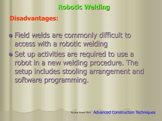 Nuclear Power Plant
 Field welds are commonly difficult to
access with a robotic welding
 Set up activities are required to use a
robot in a new welding procedure. The
setup includes stooling arrangement and
software programming.
Disadvantages:
Robotic Welding
Advanced Construction Techniques
 