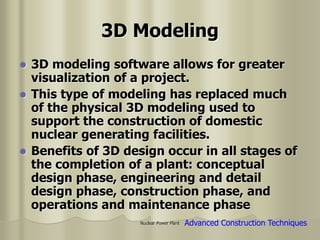 Nuclear Power Plant
3D Modeling
 3D modeling software allows for greater
visualization of a project.
 This type of modeling has replaced much
of the physical 3D modeling used to
support the construction of domestic
nuclear generating facilities.
 Benefits of 3D design occur in all stages of
the completion of a plant: conceptual
design phase, engineering and detail
design phase, construction phase, and
operations and maintenance phase
Advanced Construction Techniques
 