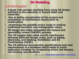 Nuclear Power Plant
 A large cost savings resulting from using 3D design
software is the reduction in rework labor and
materials.
 Due to better visualization of the project and
completion of interference checks prior to
construction.
 minimizing the possible errors made in reading
traditional isometric and orthographic views.
 3D design also helps streamline the hazard and
operability review (HAZOP) process.
 The 3D models help check and fix interference
between different design areas, such as piping,
electricity, and Heating, Ventilation and Air
Conditioning (HVAC).
 The 3D software incorporates specifications and code
requirements in a database which helps to avoid
expensive mistakes by recognizing errors and designs
not meeting specifications.
3D Modeling
Advantages:
Advanced Construction Techniques
 