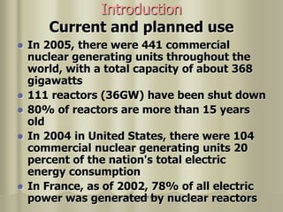 Nuclear Power Plant
Introduction
Current and planned use
 In 2005, there were 441 commercial
nuclear generating units throughout the
world, with a total capacity of about 368
gigawatts
 111 reactors (36GW) have been shut down
 80% of reactors are more than 15 years
old
 In 2004 in United States, there were 104
commercial nuclear generating units 20
percent of the nation's total electric
energy consumption
 In France, as of 2002, 78% of all electric
power was generated by nuclear reactors
 