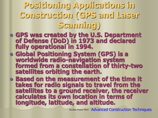 Nuclear Power Plant
Positioning Applications in
Construction (GPS and Laser
Scanning)
 GPS was created by the U.S. Department
of Defense (DoD) in 1973 and declared
fully operational in 1994.
 Global Positioning System (GPS) is a
worldwide radio-navigation system
formed from a constellation of thirty-two
satellites orbiting the earth.
 Based on the measurement of the time it
takes for radio signals to travel from the
satellites to a ground receiver, the receiver
calculates its own location in terms of
longitude, latitude, and altitude.
Advanced Construction Techniques
 
