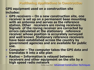 Nuclear Power Plant
Positioning Applications in Construction
GPS equipment used on a construction site
includes:
 GPS receivers – On a new construction site, one
receiver is set up on a permanent base mounting
with an antenna and serves as the reference
station. Other receivers are roving receivers.
Signals of the roving receiver are corrected by
errors calculated at the stationary reference
receiver whose position is accurately surveyed
and well known Stationary reference receivers
have been established across the country by
government agencies and are available for public
use.
 Computer – The computer takes the GPS data and
translates it into a site plan
 Radios – Information is relayed between
receivers and other equipment on the site by a
high speed radio network
Advanced Construction Techniques
 
