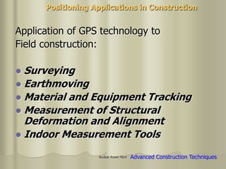 Nuclear Power Plant
Application of GPS technology to
Field construction:
 Surveying
 Earthmoving
 Material and Equipment Tracking
 Measurement of Structural
Deformation and Alignment
 Indoor Measurement Tools
Positioning Applications in Construction
Advanced Construction Techniques
 
