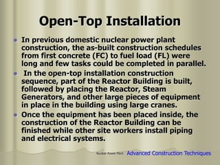 Nuclear Power Plant
Open-Top Installation
 In previous domestic nuclear power plant
construction, the as-built construction schedules
from first concrete (FC) to fuel load (FL) were
long and few tasks could be completed in parallel.
 In the open-top installation construction
sequence, part of the Reactor Building is built,
followed by placing the Reactor, Steam
Generators, and other large pieces of equipment
in place in the building using large cranes.
 Once the equipment has been placed inside, the
construction of the Reactor Building can be
finished while other site workers install piping
and electrical systems.
Advanced Construction Techniques
 