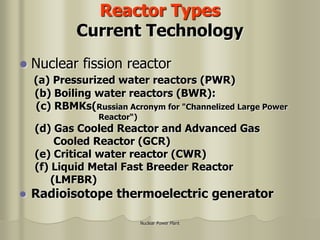Nuclear Power Plant
Reactor Types
Current Technology
 Nuclear fission reactor
(a) Pressurized water reactors (PWR)
(b) Boiling water reactors (BWR):
(c) RBMKs(Russian Acronym for "Channelized Large Power
Reactor“)
(d) Gas Cooled Reactor and Advanced Gas
Cooled Reactor (GCR)
(e) Critical water reactor (CWR)
(f) Liquid Metal Fast Breeder Reactor
(LMFBR)
 Radioisotope thermoelectric generator
 
