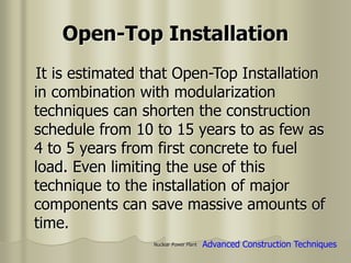 Nuclear Power Plant
It is estimated that Open-Top Installation
in combination with modularization
techniques can shorten the construction
schedule from 10 to 15 years to as few as
4 to 5 years from first concrete to fuel
load. Even limiting the use of this
technique to the installation of major
components can save massive amounts of
time.
Open-Top Installation
Advanced Construction Techniques
 