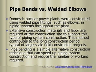 Nuclear Power Plant
Pipe Bends vs. Welded Elbows
 Domestic nuclear power plants were constructed
using welded pipe fittings, such as elbows, in
piping systems throughout the plant.
 Extensive construction materials and labor are
required at the construction site to support this
type of piping system construction. This method
contributes to the long construction period
typical of large-scale field constructed projects.
 Pipe bending is a simple alternative construction
technique that can speed up piping system
construction and reduce the number of workers
required.
Advanced Construction Techniques
 
