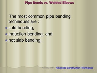 Nuclear Power Plant
The most common pipe bending
techniques are :
 cold bending,
 induction bending, and
 hot slab bending.
Pipe Bends vs. Welded Elbows
Advanced Construction Techniques
 