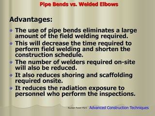 Nuclear Power Plant
 The use of pipe bends eliminates a large
amount of the field welding required.
 This will decrease the time required to
perform field welding and shorten the
construction schedule.
 The number of welders required on-site
will also be reduced.
 It also reduces shoring and scaffolding
required onsite.
 It reduces the radiation exposure to
personnel who perform the inspections.
Pipe Bends vs. Welded Elbows
Advantages:
Advanced Construction Techniques
 