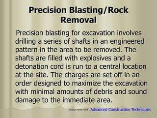 Nuclear Power Plant
Precision Blasting/Rock
Removal
Precision blasting for excavation involves
drilling a series of shafts in an engineered
pattern in the area to be removed. The
shafts are filled with explosives and a
detonation cord is run to a central location
at the site. The charges are set off in an
order designed to maximize the excavation
with minimal amounts of debris and sound
damage to the immediate area.
Advanced Construction Techniques
 