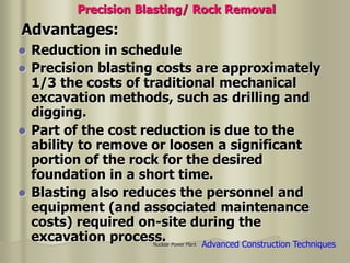 Nuclear Power Plant
 Reduction in schedule
 Precision blasting costs are approximately
1/3 the costs of traditional mechanical
excavation methods, such as drilling and
digging.
 Part of the cost reduction is due to the
ability to remove or loosen a significant
portion of the rock for the desired
foundation in a short time.
 Blasting also reduces the personnel and
equipment (and associated maintenance
costs) required on-site during the
excavation process.
Advantages:
Precision Blasting/ Rock Removal
Advanced Construction Techniques
 