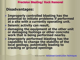 Nuclear Power Plant
 Improperly controlled blasting has the
potential to initiate problems if performed
at a site with a currently operating unit.
 Seismic activity can result,
 damaging the equipment at the other unit
or damaging footings or other concrete
work that is being performed nearby.
 Improperly performed blasting has the
capability to change the stability of the
local geology, potentially leading to
cracking or ground openings
Disadvantages:
Precision Blasting/ Rock Removal
Advanced Construction Techniques
 