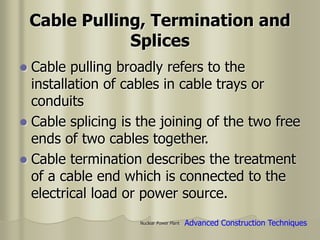 Nuclear Power Plant
Cable Pulling, Termination and
Splices
 Cable pulling broadly refers to the
installation of cables in cable trays or
conduits
 Cable splicing is the joining of the two free
ends of two cables together.
 Cable termination describes the treatment
of a cable end which is connected to the
electrical load or power source.
Advanced Construction Techniques
 
