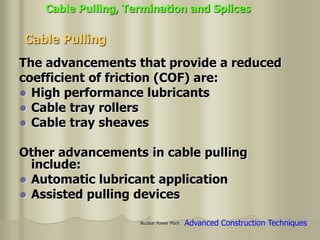 Nuclear Power Plant
The advancements that provide a reduced
coefficient of friction (COF) are:
 High performance lubricants
 Cable tray rollers
 Cable tray sheaves
Other advancements in cable pulling
include:
 Automatic lubricant application
 Assisted pulling devices
Cable Pulling
Cable Pulling, Termination and Splices
Advanced Construction Techniques
 