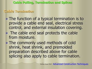Nuclear Power Plant
 The function of a typical termination is to
provide a cable end seal, electrical stress
control, and external insulation covering.
 The cable end seal protects the cable
from moisture.
 The commonly used methods of cold
shrink, heat shrink, and premolded
preparation described above for cable
splicing also apply to cable termination.
Cable Termination
Cable Pulling, Termination and Splices
Advanced Construction Techniques
 