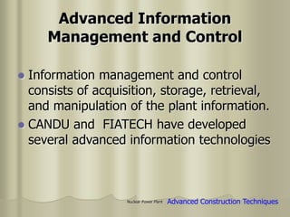 Nuclear Power Plant
Advanced Information
Management and Control
 Information management and control
consists of acquisition, storage, retrieval,
and manipulation of the plant information.
 CANDU and FIATECH have developed
several advanced information technologies
Advanced Construction Techniques
 