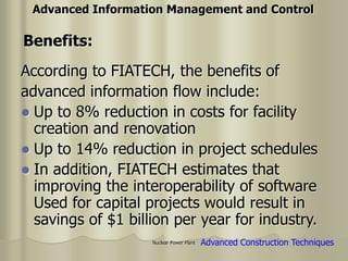 Nuclear Power Plant
According to FIATECH, the benefits of
advanced information flow include:
 Up to 8% reduction in costs for facility
creation and renovation
 Up to 14% reduction in project schedules
 In addition, FIATECH estimates that
improving the interoperability of software
Used for capital projects would result in
savings of $1 billion per year for industry.
Advanced Information Management and Control
Benefits:
Advanced Construction Techniques
 