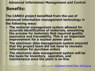 Nuclear Power Plant
The CANDU project benefited from the use of
advanced information management technology in
the following ways:
 The material management system allowed for
accurate identification of materials, smoothing
the process for materials that required quality
assurance and traceability. This is an important
improvement for a nuclear power plant
 The electronic data management system ensured
that the project team did not have to recreate
information for purchase orders
 The electronic data management system will be
the basis for inventory, operation, and
maintenance once the plant is on-line
Benefits:
Advanced Information Management and Control
Advanced Construction Techniques
 