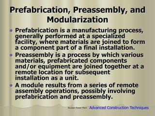 Nuclear Power Plant
Prefabrication, Preassembly, and
Modularization
 Prefabrication is a manufacturing process,
generally performed at a specialized
facility, where materials are joined to form
a component part of a final installation.
 Preassembly is a process by which various
materials, prefabricated components
and/or equipment are joined together at a
remote location for subsequent
installation as a unit.
 A module results from a series of remote
assembly operations, possibly involving
prefabrication and preassembly.
Advanced Construction Techniques
 