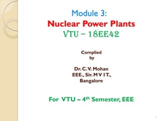 Module 3:
Nuclear Power Plants
VTU – 18EE42
Complied
by
Dr. C.V. Mohan
EEE., Sir. MV IT.,
Bangalore
For VTU – 4th Semester, EEE
1
 