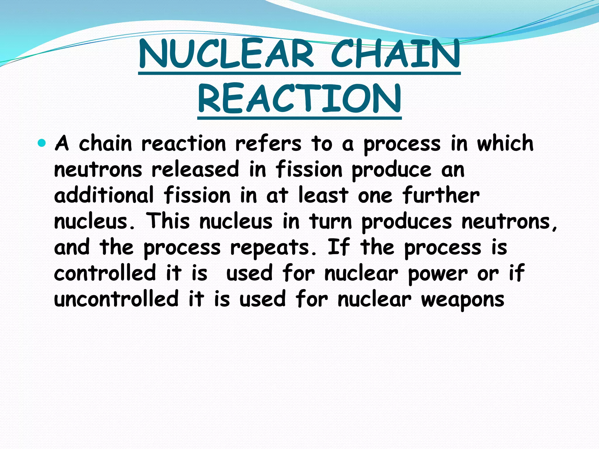NUCLEAR CHAIN
           REACTION
 A chain reaction refers to a process in which
 neutrons released in fission produce an
 additional fission in at least one further
 nucleus. This nucleus in turn produces neutrons,
 and the process repeats. If the process is
 controlled it is used for nuclear power or if
 uncontrolled it is used for nuclear weapons
 