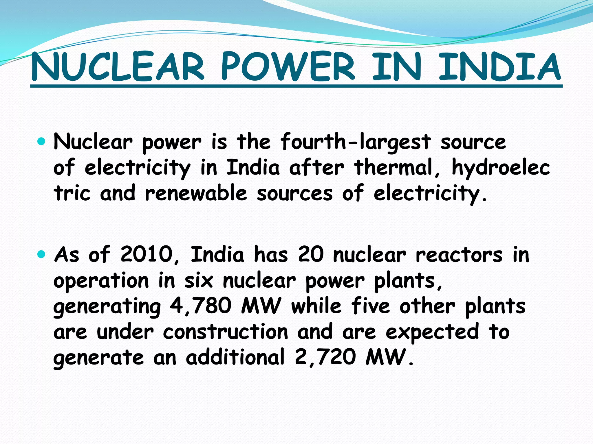 NUCLEAR POWER IN INDIA
 Nuclear power is the fourth-largest source
 of electricity in India after thermal, hydroelec
 tric and renewable sources of electricity.

 As of 2010, India has 20 nuclear reactors in
 operation in six nuclear power plants,
 generating 4,780 MW while five other plants
 are under construction and are expected to
 generate an additional 2,720 MW.
 