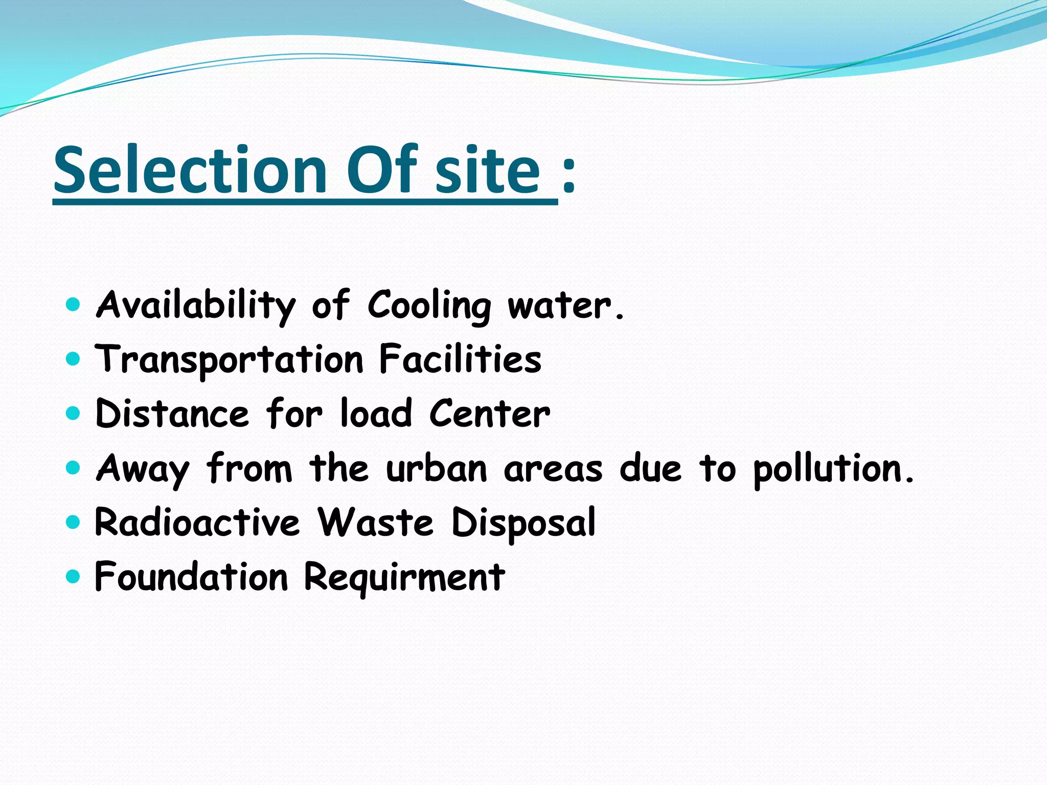 Selection Of site :
 Availability of Cooling water.
 Transportation Facilities
 Distance for load Center
 Away from the urban areas due to pollution.
 Radioactive Waste Disposal
 Foundation Requirment
 