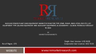 NUCLEAR POWER PLANT AND EQUIPMENT MARKET BY REACTOR TYPE (PWR, PHWR, BWR, HTGR, FBR ETC.), BY
EQUIPMENT TYPE (ISLAND EQUIPMENT AND AUXILIARY EQUIPMENT) & GEOGRAPHY – GLOBAL TRENDS & FORECAST
TO 2019
BY
MARKETSANDMARKETS
www.rnrmarketresearch.comWEBSITE
Single User License: US$ 4650
No of Pages: 170 Corporate User License: US$ 7150
 