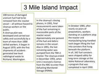 3 Mile Island Impact 
100 tonnes of damaged 
uranium fuel had to be 
removed from the reactor 
vessel -- all without hazard to 
cleanup workers or the 
public. 
A cleanup plan was 
developed and carried out 
safely and successfully by a 
team of more than 1000 
skilled workers. It began in 
August 1979, with the first 
shipments of accident-generated 
low-level 
radiological waste to 
Richland, Washington. 
In the cleanup's closing 
phases, in 1991, final 
measurements were taken 
of the fuel remaining in 
inaccessible parts of the 
reactor vessel. 
Approximately one percent 
of the fuel and debris 
remains in the vessel. 
Also in 1991, the last 
remaining water was 
pumped from the TMI-2 
reactor. The cleanup ended 
in December 1993, when 
Unit 2 received a license 
from the NRC to enter Post 
Defueling Monitored 
Storage (PDMS). 
In October 1985, after 
nearly six years of 
preparations, workers 
standing on a platform atop 
the reactor and 
manipulating long-handled 
tools began lifting the fuel 
into canisters that hung 
beneath the platform. 
In all, 342 fuel canisters 
were shipped safely for 
long-term storage at the 
Idaho National Laboratory, 
a program that was 
completed in April 1990. 
 